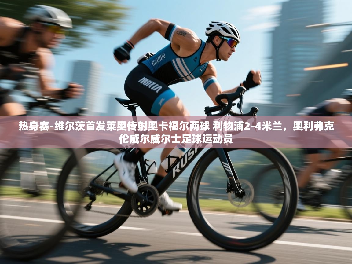 热身赛-维尔茨首发莱奥传射奥卡福尔两球 利物浦2-4米兰，奥利弗克伦威尔威尔士足球运动员  第1张