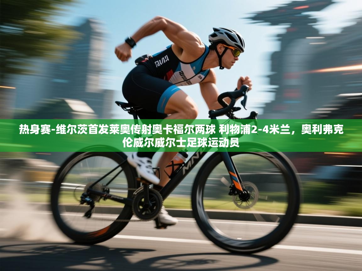 热身赛-维尔茨首发莱奥传射奥卡福尔两球 利物浦2-4米兰，奥利弗克伦威尔威尔士足球运动员  第2张